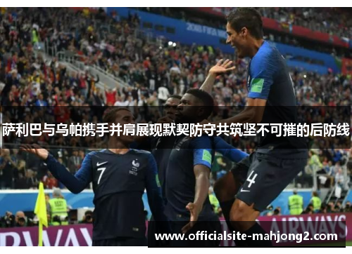 萨利巴与乌帕携手并肩展现默契防守共筑坚不可摧的后防线