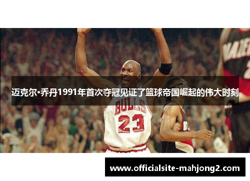 迈克尔·乔丹1991年首次夺冠见证了篮球帝国崛起的伟大时刻