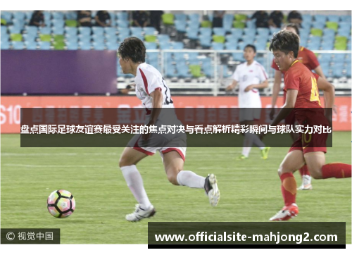 盘点国际足球友谊赛最受关注的焦点对决与看点解析精彩瞬间与球队实力对比