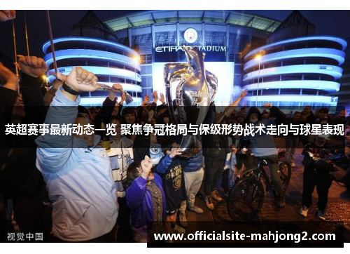 英超赛事最新动态一览 聚焦争冠格局与保级形势战术走向与球星表现