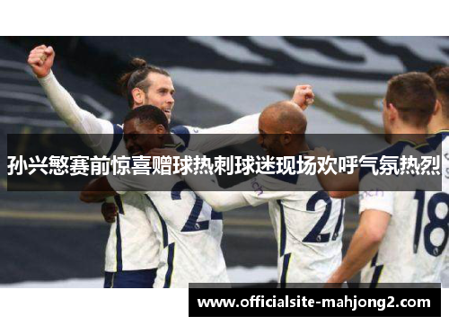 孙兴慜赛前惊喜赠球热刺球迷现场欢呼气氛热烈