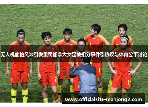 无人机偷拍风波引发重罚加拿大女足被扣分事件引热议与体育公平讨论