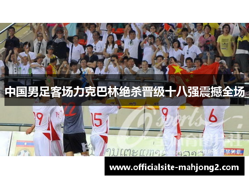 中国男足客场力克巴林绝杀晋级十八强震撼全场